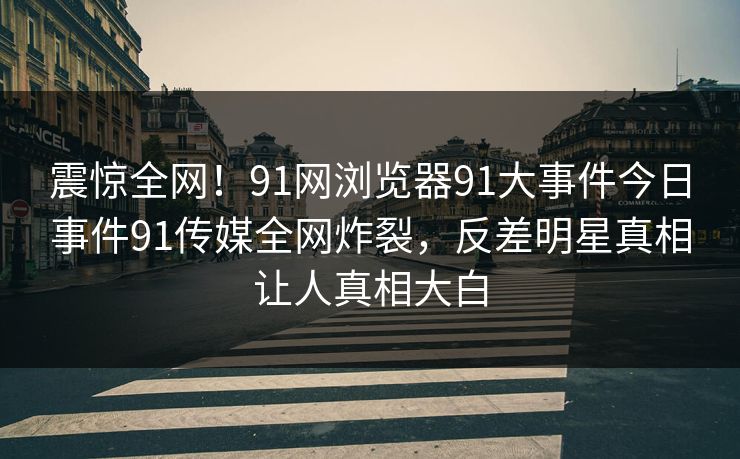 震惊全网！91网浏览器91大事件今日事件91传媒全网炸裂，反差明星真相让人真相大白