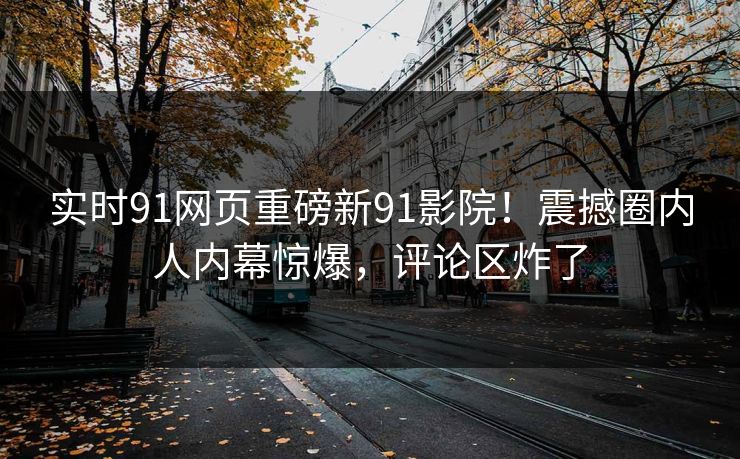 实时91网页重磅新91影院！震撼圈内人内幕惊爆，评论区炸了
