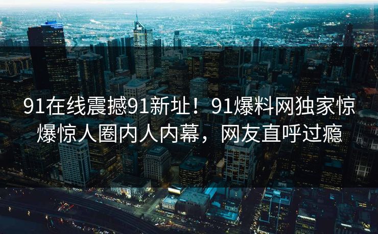91在线震撼91新址！91爆料网独家惊爆惊人圈内人内幕，网友直呼过瘾