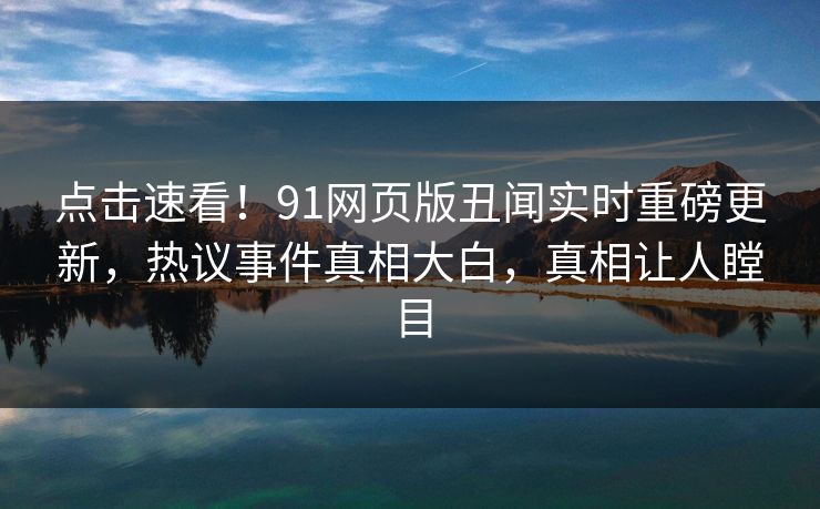 点击速看！91网页版丑闻实时重磅更新，热议事件真相大白，真相让人瞠目