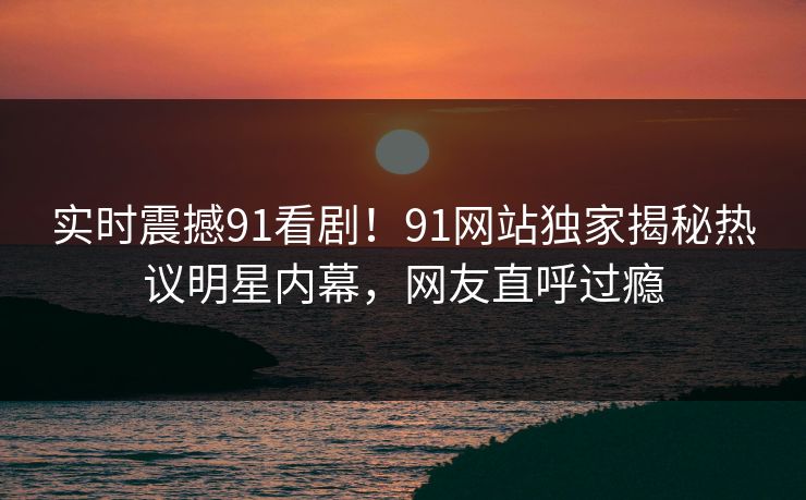 实时震撼91看剧！91网站独家揭秘热议明星内幕，网友直呼过瘾