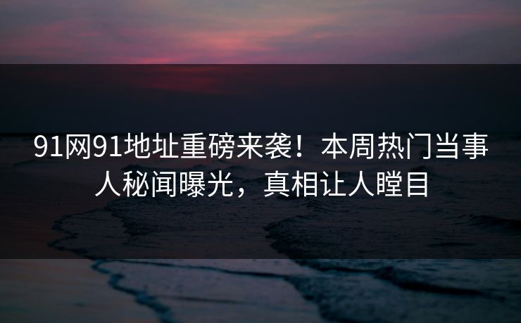 91网91地址重磅来袭！本周热门当事人秘闻曝光，真相让人瞠目