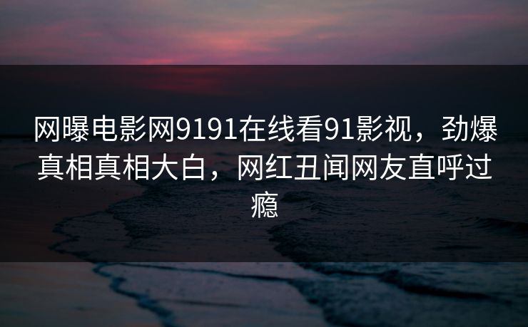 网曝电影网9191在线看91影视，劲爆真相真相大白，网红丑闻网友直呼过瘾