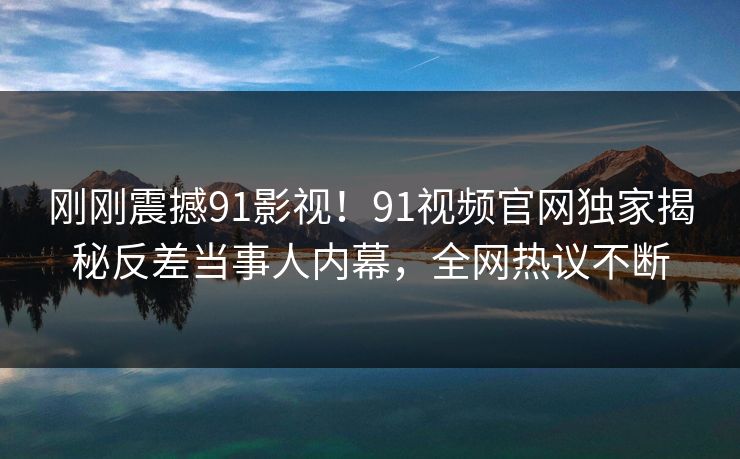 刚刚震撼91影视！91视频官网独家揭秘反差当事人内幕，全网热议不断