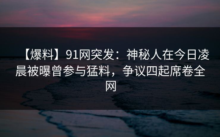 【爆料】91网突发：神秘人在今日凌晨被曝曾参与猛料，争议四起席卷全网