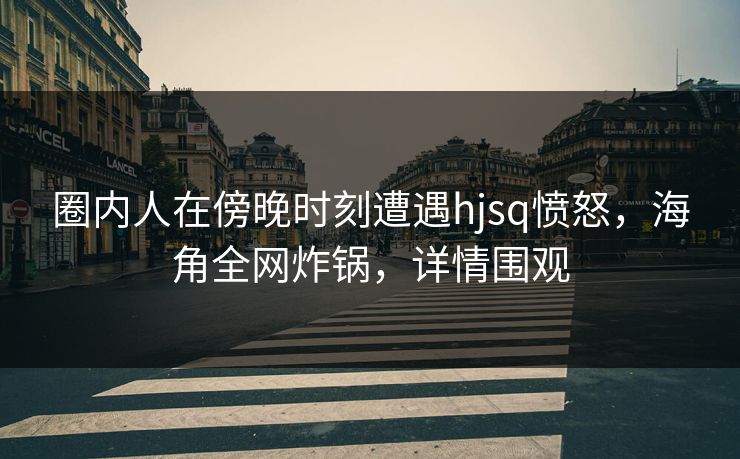 圈内人在傍晚时刻遭遇hjsq愤怒，海角全网炸锅，详情围观