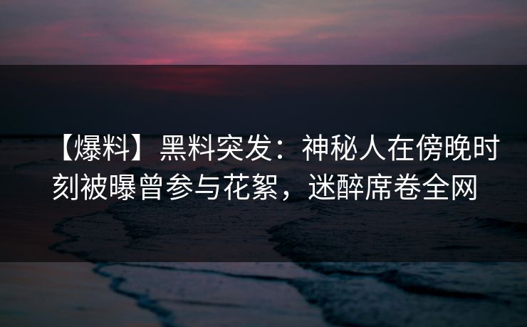【爆料】黑料突发：神秘人在傍晚时刻被曝曾参与花絮，迷醉席卷全网