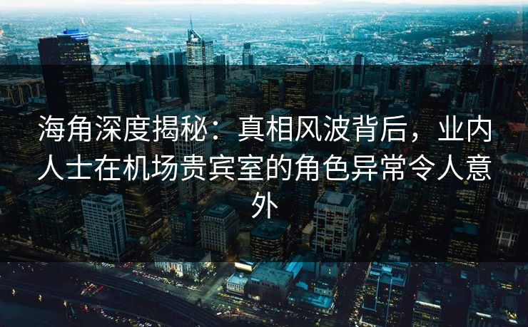 海角深度揭秘：真相风波背后，业内人士在机场贵宾室的角色异常令人意外