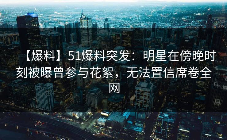 【爆料】51爆料突发：明星在傍晚时刻被曝曾参与花絮，无法置信席卷全网