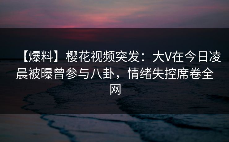 【爆料】樱花视频突发：大V在今日凌晨被曝曾参与八卦，情绪失控席卷全网
