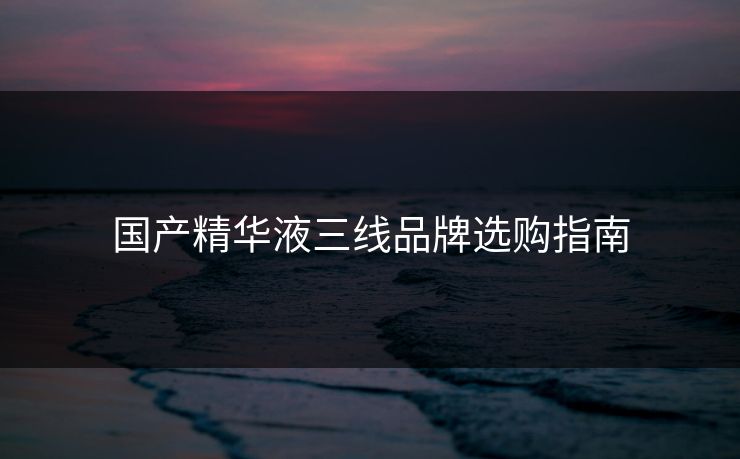 国产精华液三线品牌选购指南