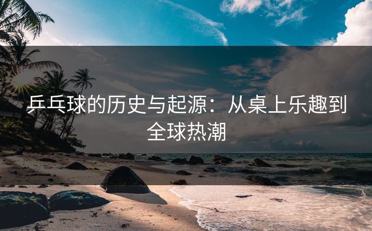 乒乓球的历史与起源：从桌上乐趣到全球热潮