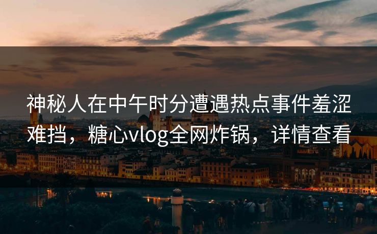 神秘人在中午时分遭遇热点事件羞涩难挡，糖心vlog全网炸锅，详情查看