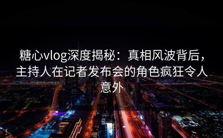 糖心vlog深度揭秘:真相风波背后,主持人在记者发布会的角色疯狂令人意外 糖心vlog深度揭秘:真相风波背后,主持人在记者发布会的角色疯狂令人意外