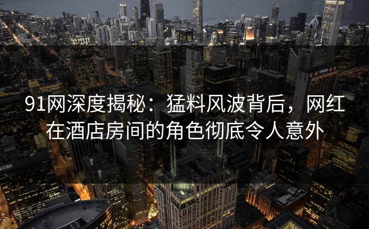 91网深度揭秘:猛料风波背后,网红在酒店房间的角色彻底令人意外 91网深度揭秘:猛料风波背后,网红在酒店房间的角色彻底令人意外