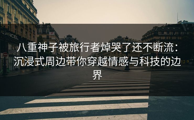 八重神子被旅行者焯哭了还不断流:沉浸式周边带你穿越情感与科技的边界 八重神子被旅行者焯哭了还不断流:沉浸式周边带你穿越情感与科技的边界