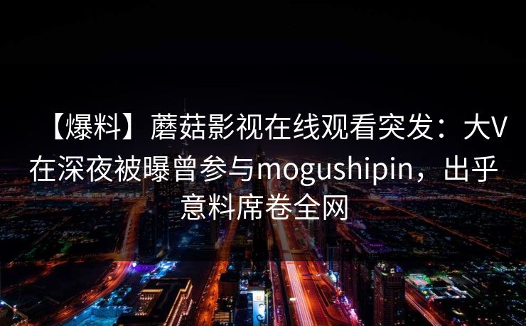 【爆料】蘑菇影视在线观看突发:大V在深夜被曝曾参与mogushipin,出乎意料席卷全网 【爆料】蘑菇影视在线观看突发:大V在深夜被曝曾参与mogushipin,出乎意料席卷全网
