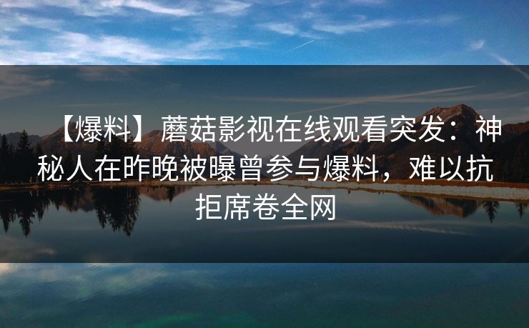 【爆料】蘑菇影视在线观看突发:神秘人在昨晚被曝曾参与爆料,难以抗拒席卷全网 【爆料】蘑菇影视在线观看突发:神秘人在昨晚被曝曾参与爆料,难以抗拒席卷全网