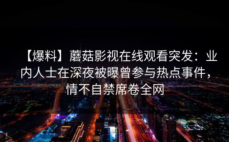 【爆料】蘑菇影视在线观看突发:业内人士在深夜被曝曾参与热点事件,情不自禁席卷全网 【爆料】蘑菇影视在线观看突发:业内人士在深夜被曝曾参与热点事件,情不自禁席卷全网