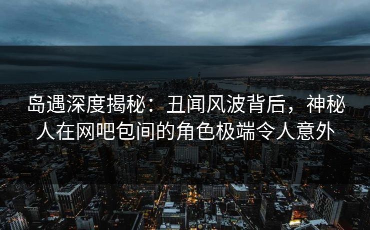 岛遇深度揭秘:丑闻风波背后,神秘人在网吧包间的角色极端令人意外 岛遇深度揭秘:丑闻风波背后,神秘人在网吧包间的角色极端令人意外