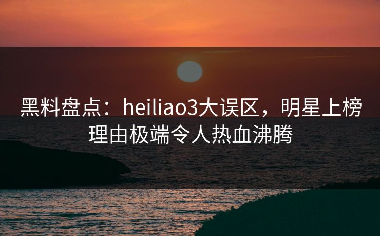 黑料盘点:heiliao3大误区,明星上榜理由极端令人热血沸腾 黑料盘点:heiliao3大误区,明星上榜理由极端令人热血沸腾