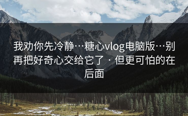 我劝你先冷静…糖心vlog电脑版…别再把好奇心交给它了 · 但更可怕的在后面