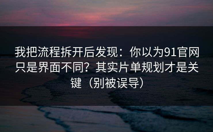 我把流程拆开后发现：你以为91官网只是界面不同？其实片单规划才是关键（别被误导）