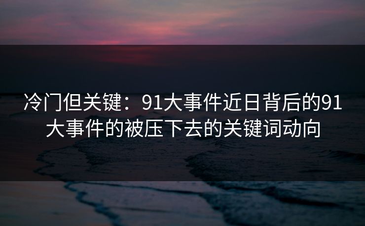 冷门但关键：91大事件近日背后的91大事件的被压下去的关键词动向