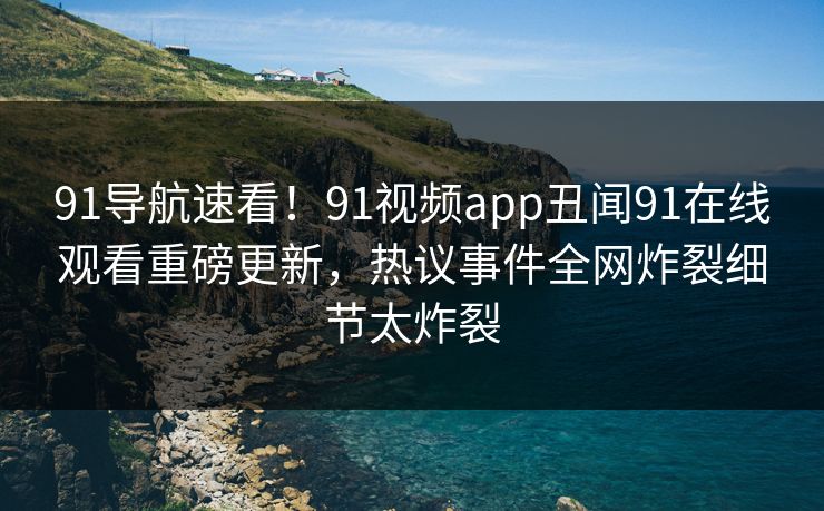 91导航速看！91视频app丑闻91在线观看重磅更新，热议事件全网炸裂细节太炸裂