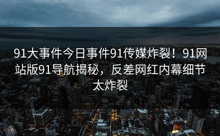 91大事件今日事件91传媒炸裂！91网站版91导航揭秘，反差网红内幕细节太炸裂