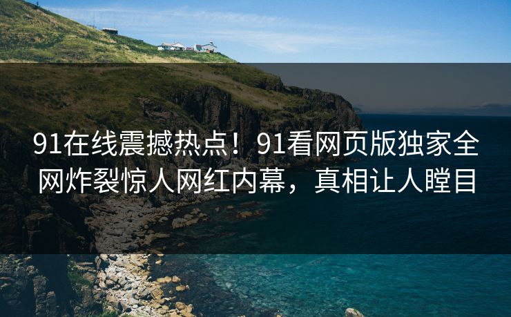 91在线震撼热点！91看网页版独家全网炸裂惊人网红内幕，真相让人瞠目