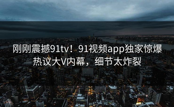 刚刚震撼91tv！91视频app独家惊爆热议大V内幕，细节太炸裂