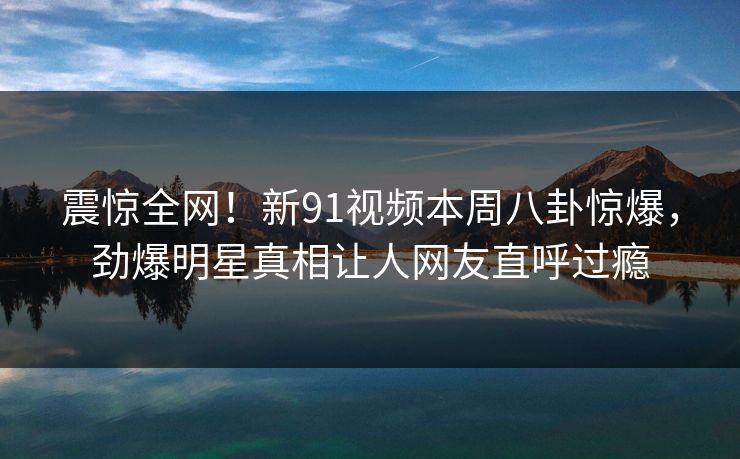震惊全网！新91视频本周八卦惊爆，劲爆明星真相让人网友直呼过瘾