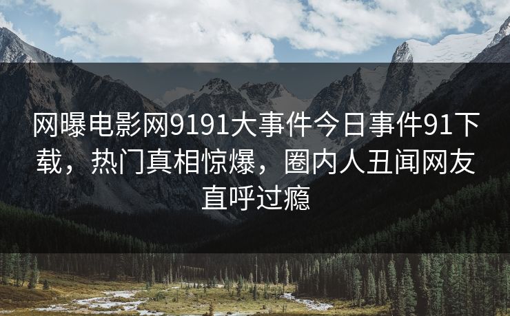 网曝电影网9191大事件今日事件91下载，热门真相惊爆，圈内人丑闻网友直呼过瘾