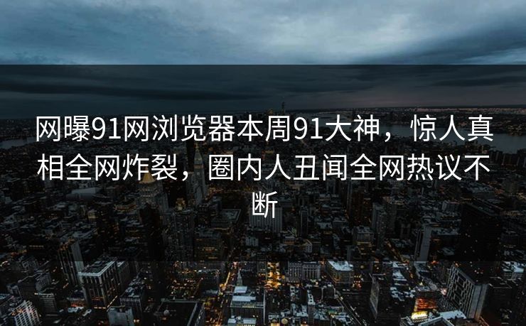 网曝91网浏览器本周91大神，惊人真相全网炸裂，圈内人丑闻全网热议不断