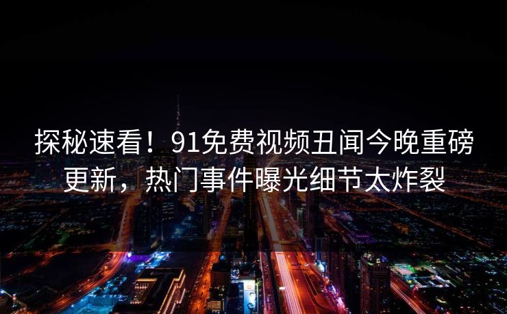 探秘速看！91免费视频丑闻今晚重磅更新，热门事件曝光细节太炸裂
