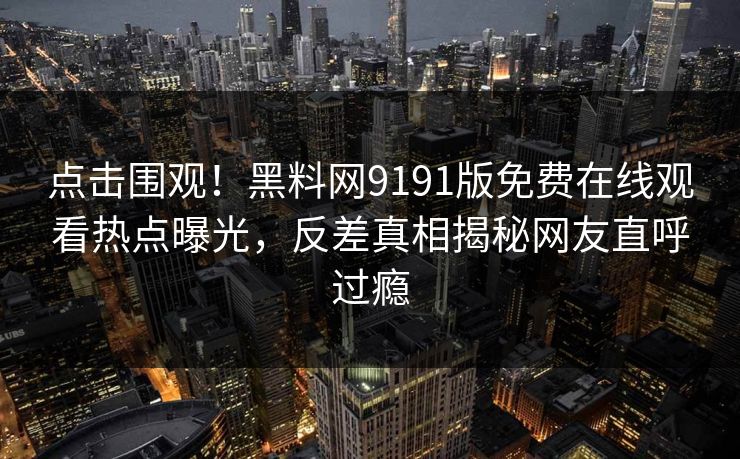 点击围观！黑料网9191版免费在线观看热点曝光，反差真相揭秘网友直呼过瘾