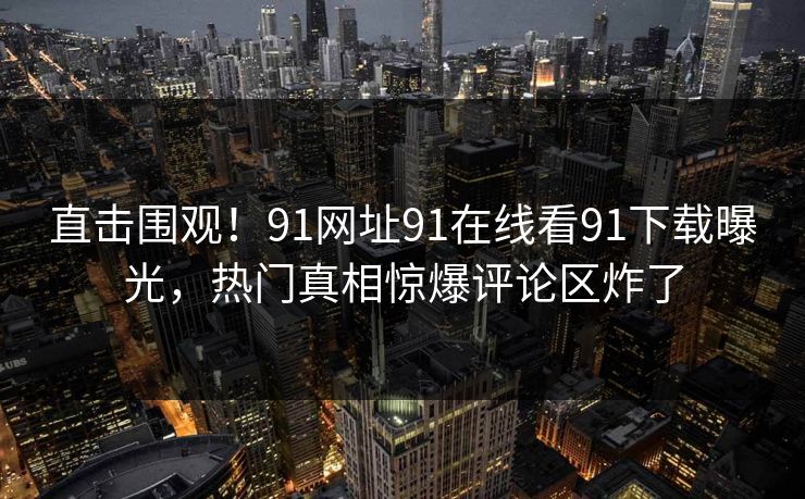 直击围观！91网址91在线看91下载曝光，热门真相惊爆评论区炸了