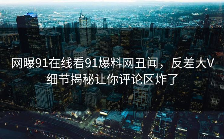 网曝91在线看91爆料网丑闻，反差大V细节揭秘让你评论区炸了