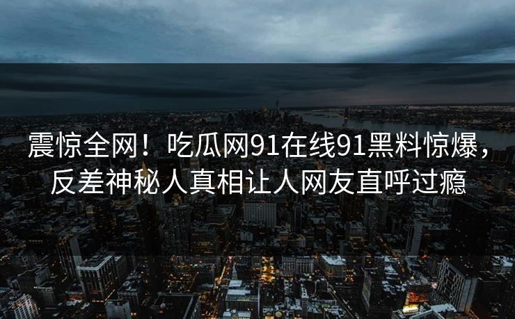 震惊全网！吃瓜网91在线91黑料惊爆，反差神秘人真相让人网友直呼过瘾