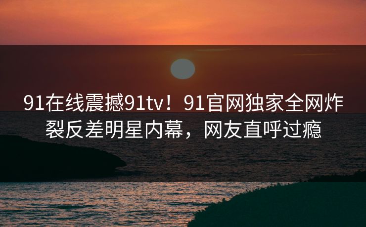 91在线震撼91tv！91官网独家全网炸裂反差明星内幕，网友直呼过瘾