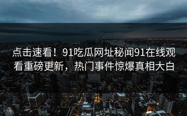 点击速看！91吃瓜网址秘闻91在线观看重磅更新，热门事件惊爆真相大白