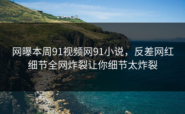 网曝本周91视频网91小说，反差网红细节全网炸裂让你细节太炸裂