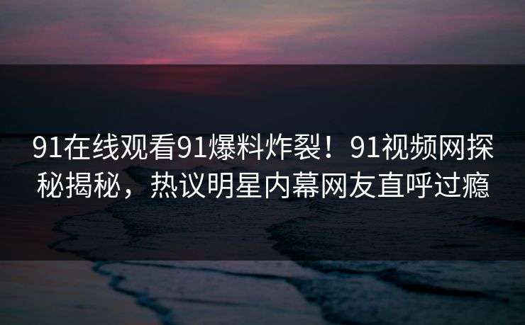 91在线观看91爆料炸裂！91视频网探秘揭秘，热议明星内幕网友直呼过瘾