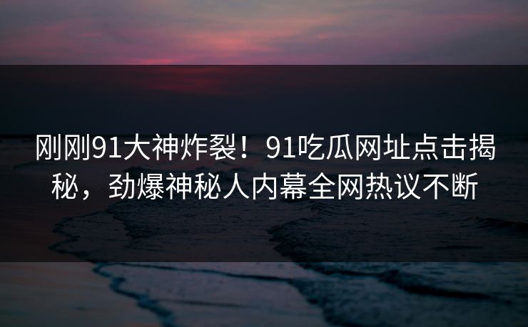 刚刚91大神炸裂！91吃瓜网址点击揭秘，劲爆神秘人内幕全网热议不断