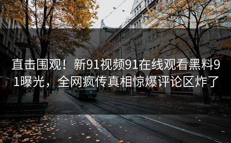 直击围观！新91视频91在线观看黑料91曝光，全网疯传真相惊爆评论区炸了