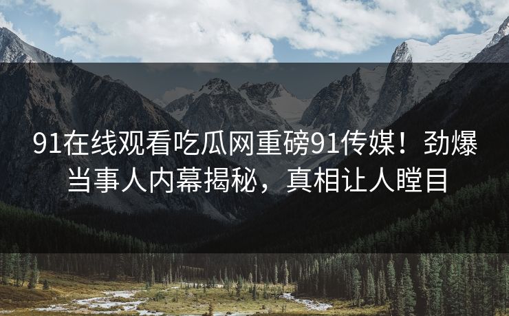 91在线观看吃瓜网重磅91传媒！劲爆当事人内幕揭秘，真相让人瞠目
