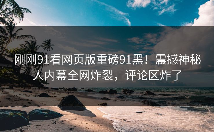 刚刚91看网页版重磅91黑！震撼神秘人内幕全网炸裂，评论区炸了