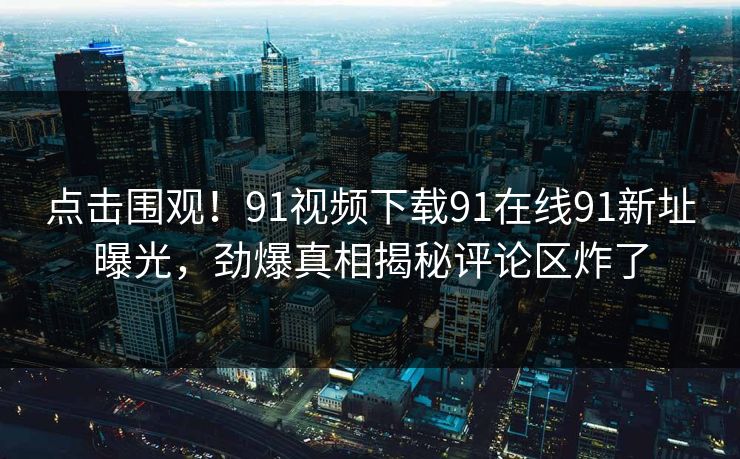点击围观！91视频下载91在线91新址曝光，劲爆真相揭秘评论区炸了