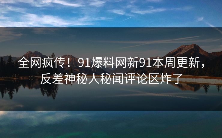 全网疯传！91爆料网新91本周更新，反差神秘人秘闻评论区炸了